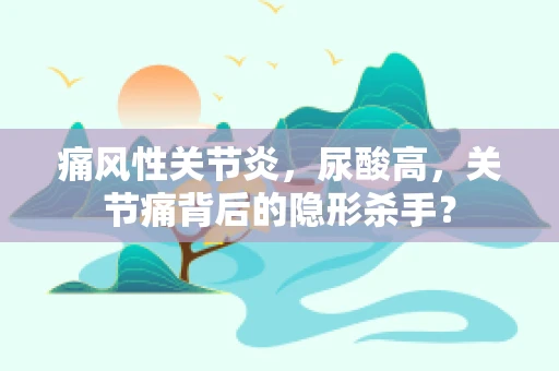 痛风性关节炎，尿酸高，关节痛背后的隐形杀手？