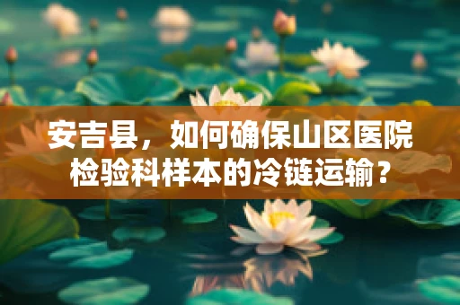 安吉县，如何确保山区医院检验科样本的冷链运输？