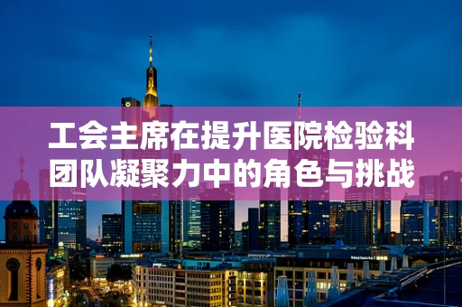 工会主席在提升医院检验科团队凝聚力中的角色与挑战