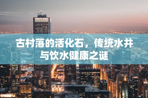 古村落的活化石，传统水井与饮水健康之谜