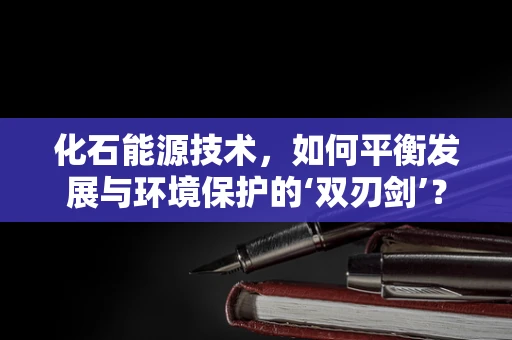 化石能源技术，如何平衡发展与环境保护的‘双刃剑’？