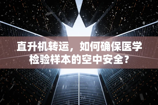 直升机转运，如何确保医学检验样本的空中安全？
