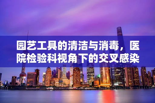 园艺工具的清洁与消毒，医院检验科视角下的交叉感染风险