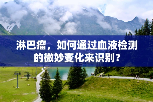 淋巴瘤，如何通过血液检测的微妙变化来识别？