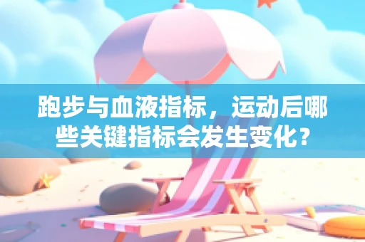 跑步与血液指标，运动后哪些关键指标会发生变化？
