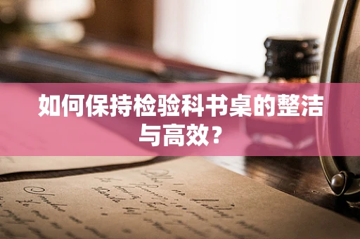 如何保持检验科书桌的整洁与高效？
