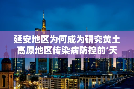 延安地区为何成为研究黄土高原地区传染病防控的‘天然实验室’？