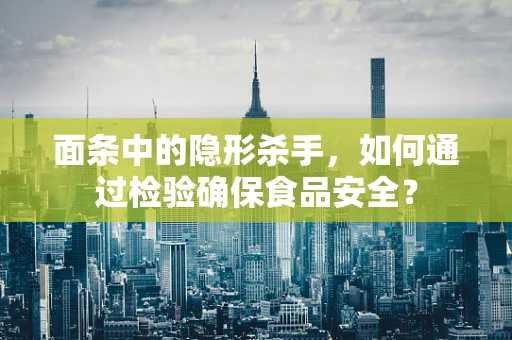 面条中的隐形杀手，如何通过检验确保食品安全？