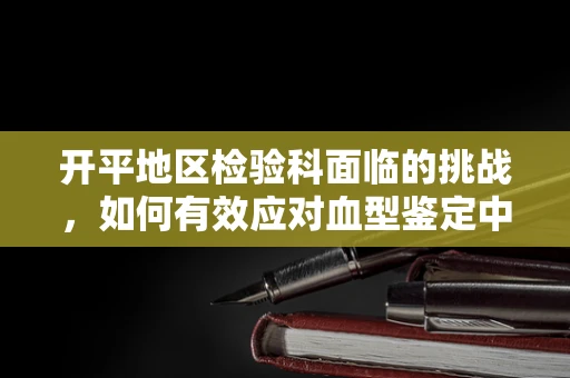 开平地区检验科面临的挑战，如何有效应对血型鉴定中的疑难情况？