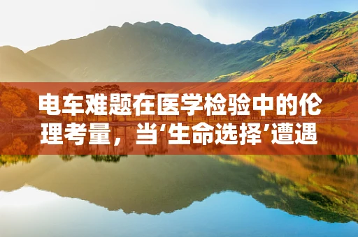 电车难题在医学检验中的伦理考量，当‘生命选择’遭遇‘无解困境’