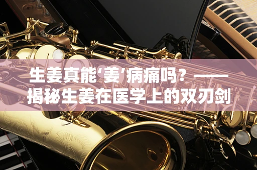 生姜真能‘姜’病痛吗？——揭秘生姜在医学上的双刃剑作用