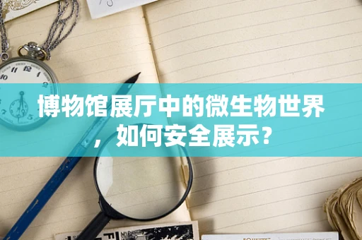 博物馆展厅中的微生物世界，如何安全展示？