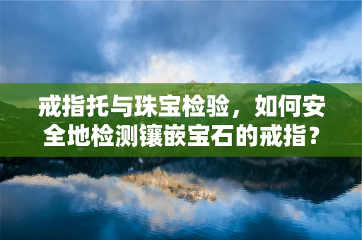 戒指托与珠宝检验，如何安全地检测镶嵌宝石的戒指？