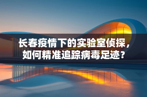 长春疫情下的实验室侦探，如何精准追踪病毒足迹？