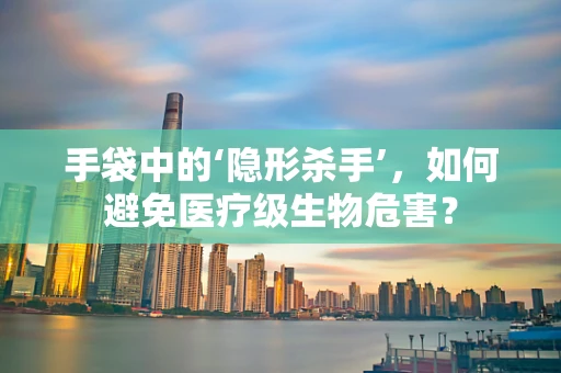 手袋中的‘隐形杀手’，如何避免医疗级生物危害？