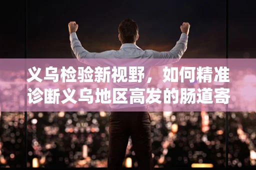 义乌检验新视野，如何精准诊断义乌地区高发的肠道寄生虫感染？