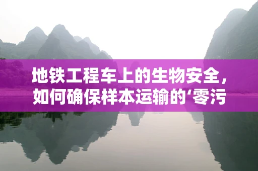 地铁工程车上的生物安全，如何确保样本运输的‘零污染’？