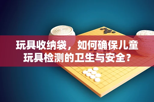 玩具收纳袋，如何确保儿童玩具检测的卫生与安全？