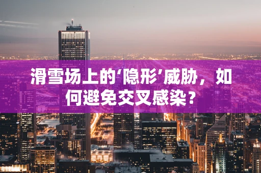滑雪场上的‘隐形’威胁，如何避免交叉感染？