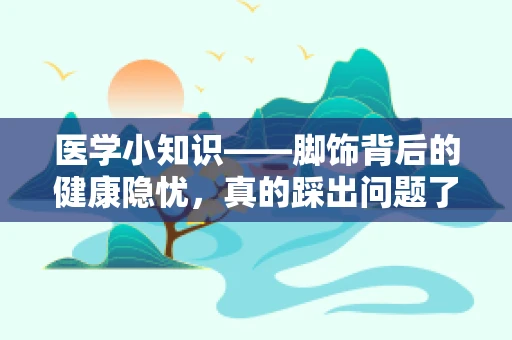 医学小知识——脚饰背后的健康隐忧，真的踩出问题了吗？