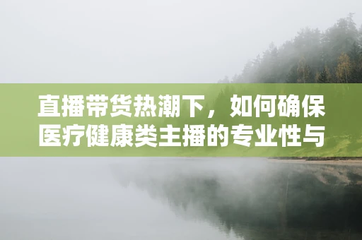 直播带货热潮下，如何确保医疗健康类主播的专业性与合规性？