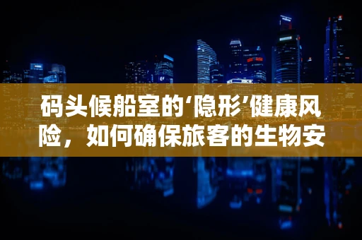 码头候船室的‘隐形’健康风险，如何确保旅客的生物安全？