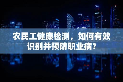 农民工健康检测，如何有效识别并预防职业病？