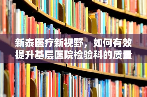 新泰医疗新视野，如何有效提升基层医院检验科的质量控制？