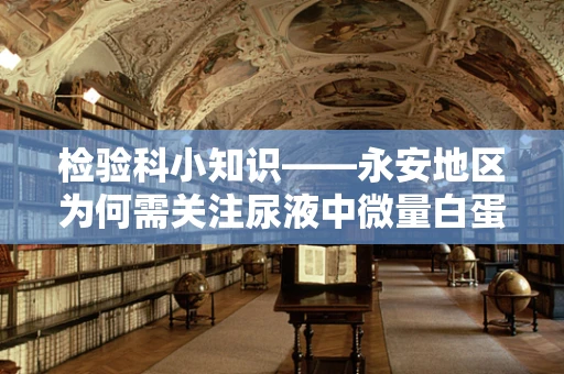检验科小知识——永安地区为何需关注尿液中微量白蛋白的检测？
