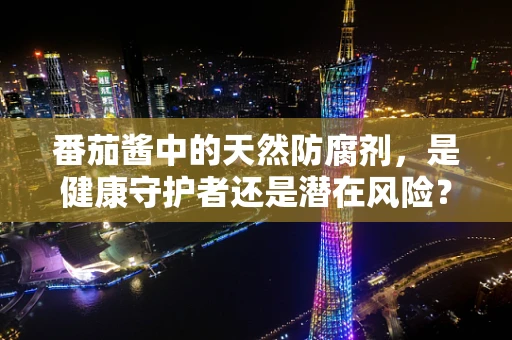 番茄酱中的天然防腐剂，是健康守护者还是潜在风险？