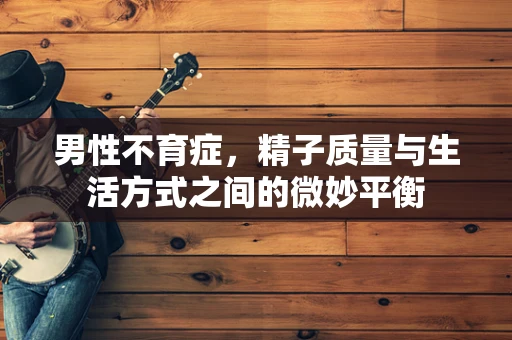 男性不育症，精子质量与生活方式之间的微妙平衡