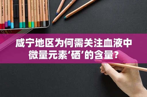 咸宁地区为何需关注血液中微量元素‘硒’的含量？