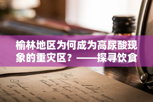 榆林地区为何成为高尿酸现象的重灾区？——探寻饮食习惯与健康指标的关联