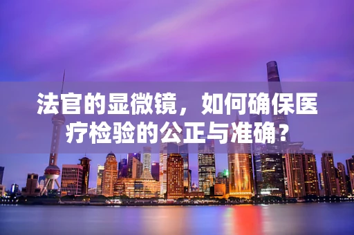 法官的显微镜，如何确保医疗检验的公正与准确？