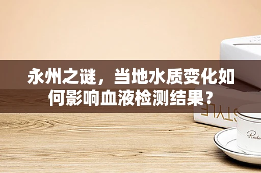 永州之谜，当地水质变化如何影响血液检测结果？