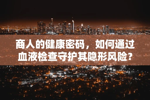 商人的健康密码，如何通过血液检查守护其隐形风险？