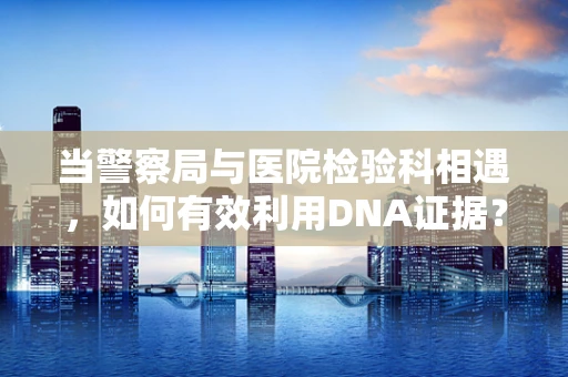 当警察局与医院检验科相遇，如何有效利用DNA证据？