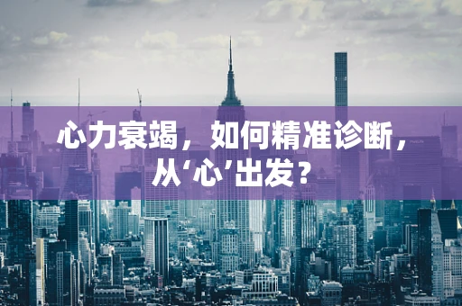 心力衰竭，如何精准诊断，从‘心’出发？