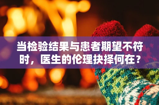 当检验结果与患者期望不符时，医生的伦理抉择何在？