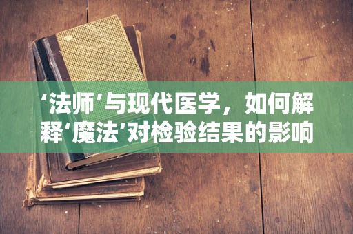 ‘法师’与现代医学，如何解释‘魔法’对检验结果的影响？