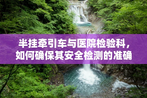 半挂牵引车与医院检验科，如何确保其安全检测的准确性？