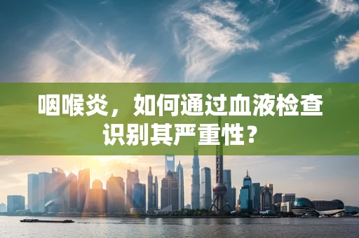 咽喉炎，如何通过血液检查识别其严重性？