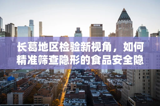 长葛地区检验新视角，如何精准筛查隐形的食品安全隐患？