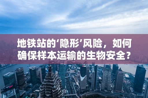 地铁站的‘隐形’风险，如何确保样本运输的生物安全？