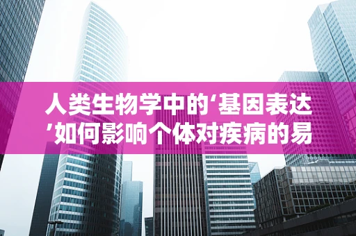 人类生物学中的‘基因表达’如何影响个体对疾病的易感性？