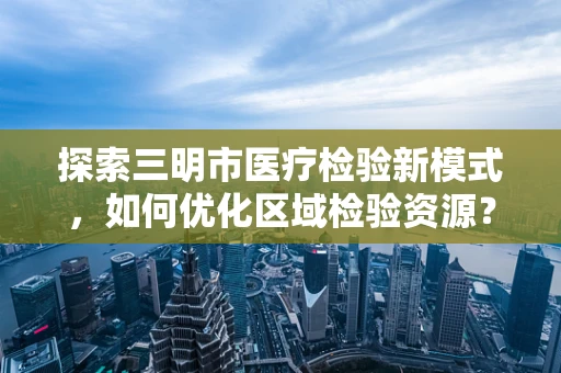 探索三明市医疗检验新模式，如何优化区域检验资源？
