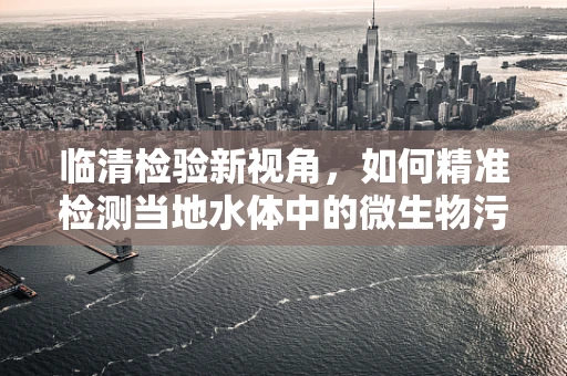 临清检验新视角，如何精准检测当地水体中的微生物污染？