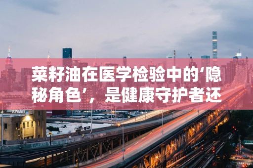 菜籽油在医学检验中的‘隐秘角色’，是健康守护者还是潜在风险？