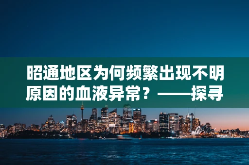 昭通地区为何频繁出现不明原因的血液异常？——探寻背后的环境与健康关联