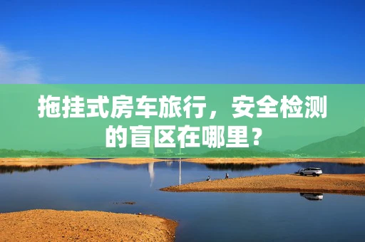 拖挂式房车旅行，安全检测的盲区在哪里？